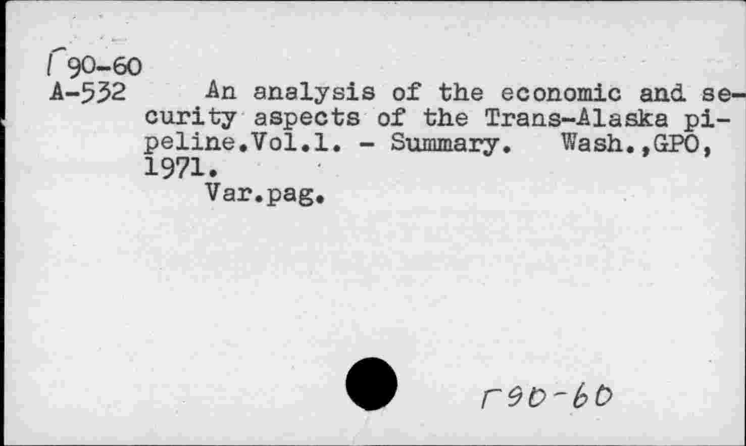 ﻿I 90-60
A-5^2 An analysis of the economic and. se curity aspects of the Trans-Alaska pipeline,Vol. 1. - Summary. Wash.,GPO, 1971.
Var.pag.
r9D'bC>